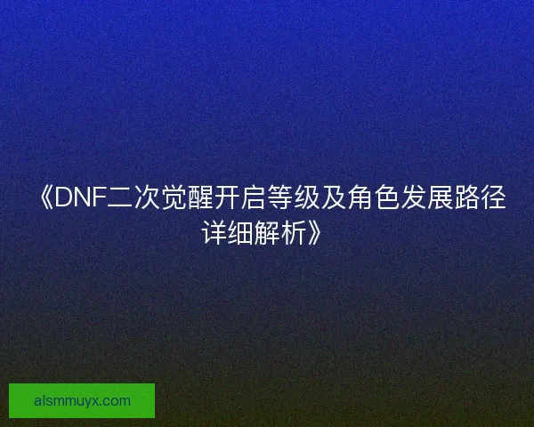《DNF二次觉醒开启等级及角色发展路径详细解析》