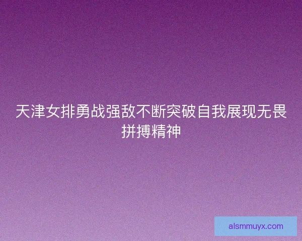 天津女排勇战强敌不断突破自我展现无畏拼搏精神