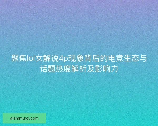 聚焦lol女解说4p现象背后的电竞生态与话题热度解析及影响力