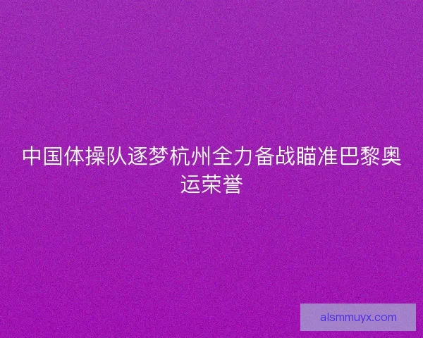 中国体操队逐梦杭州全力备战瞄准巴黎奥运荣誉